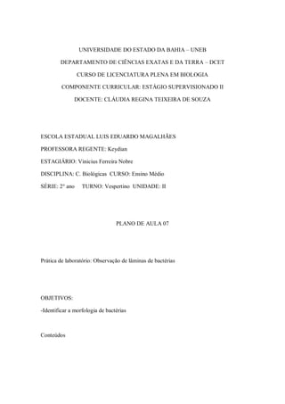 UNIVERSIDADE DO ESTADO DA BAHIA – UNEB

        DEPARTAMENTO DE CIÊNCIAS EXATAS E DA TERRA – DCET

                CURSO DE LICENCIATURA PLENA EM BIOLOGIA

         COMPONENTE CURRICULAR: ESTÁGIO SUPERVISIONADO II

              DOCENTE: CLÁUDIA REGINA TEIXEIRA DE SOUZA




ESCOLA ESTADUAL LUIS EDUARDO MAGALHÃES

PROFESSORA REGENTE: Keydian

ESTAGIÁRIO: Vinicius Ferreira Nobre

DISCIPLINA: C. Biológicas CURSO: Ensino Médio

SÉRIE: 2° ano     TURNO: Vespertino UNIDADE: II




                                 PLANO DE AULA 07




Prática de laboratório: Observação de lâminas de bactérias




OBJETIVOS:

-Identificar a morfologia de bactérias



Conteúdos
 