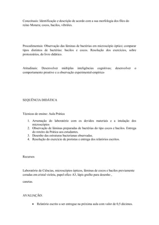 Conceituais: Identificação e descrição de acordo com a sua morfologia dos filos do
reino Monera; cocos, bacilos, vibriões.




Procedimentais: Observação das lâminas de bactérias em microscópio óptico; comparar
tipos distintos de bactérias: bacilos e cocos. Resolução dos exercícios, sobre
protozoários, do livro didático.



Atitudinais: Desenvolver múltiplas inteligências cognitivas;           desenvolver      o
comportamento proativo e a observação experimental-empírica-




SEQUÊNCIA DIDÁTICA



Técnicas de ensino: Aula Prática

   1. Arrumação do laboratório com os devidos materiais e a intalação dos
      microscópios
   2. Observação de lâminas preparadas de bactérias do tipo cocos e bacilos. Entrega
      do roteiro da Prática aos estudantes.
   3. Desenho das estruturas bacterianas observadas.
   4. Resolução do exercício de protistas e entrega dos relatórios escritos.




Recursos



Laboratório de Ciências, microscópios ópticos, lâminas de cocos e bacilos previamente
coradas em cristal violeta, papel ofico A3, lápis grafite para desenho ,

canetas.



AVALIAÇÃO:

          Relatório escrito a ser entregue na próxima aula com valor de 0,5 décimos.
 