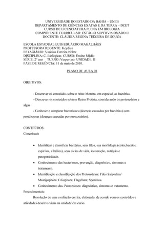UNIVERSIDADE DO ESTADO DA BAHIA – UNEB
            DEPARTAMENTO DE CIÊNCIAS EXATAS E DA TERRA – DCET
                 CURSO DE LICENCIATURA PLENA EM BIOLOGIA
            COMPONENTE CURRICULAR: ESTÁGIO SUPERVISIONADO II
                DOCENTE: CLÁUDIA REGINA TEIXEIRA DE SOUZA

ESCOLA ESTADUAL LUIS EDUARDO MAGALHÃES
PROFESSORA REGENTE: Keydian
ESTAGIÁRIO: Vinicius Ferreira Nobre
DISCIPLINA: C. Biológicas CURSO: Ensino Médio
SÉRIE: 2° ano TURNO :Vespertino UNIDADE: II
FASE DE REGÊNCIA: 11 de maio de 2010.

                                    PLANO DE AULA 08


OBJETIVOS:


        - Descrever os conteúdos sobre o reino Monera, em especial, as bactérias.
        - Descrever os conteúdos sobre o Reino Protista, considerando os protozoários e
algas
        - Conhecer e comparar bacterioses (doenças causadas por bactérias) com
protozooses (doenças causadas por protozoários).


CONTEÚDOS:
Conceituais


            Identificar e classificar bactérias, seus filos, sua morfologia (colos,bacilos,
             espirilos, vibriões), seus ciclos de vida, locomoção, nutrição e
             patogenicidade.
            Conhecimento das bacterioses, prevenção, diagnóstico, sintomas e
             tratamento.
            Identificação e classificação dos Protozoários: Filos Sarcodina/
             Mastigophora; Ciliophora; Flagellata; Sporozoa.
            Conhecimento das. Protozooses: diagnóstico, sintomas e tratamento.
Procedimentais:
        Resolução de uma avaliação escrita, elaborada de acordo com os conteúdos e
atividades desenvolvidas na unidade em curso.
 