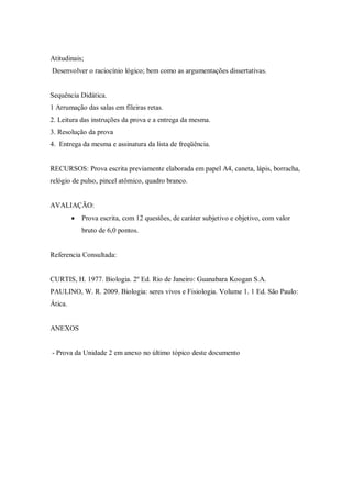 Atitudinais;
Desenvolver o raciocínio lógico; bem como as argumentações dissertativas.


Sequência Didática.
1 Arrumação das salas em fileiras retas.
2. Leitura das instruções da prova e a entrega da mesma.
3. Resolução da prova
4. Entrega da mesma e assinatura da lista de freqüência.


RECURSOS: Prova escrita previamente elaborada em papel A4, caneta, lápis, borracha,
relógio de pulso, pincel atômico, quadro branco.


AVALIAÇÃO:
            Prova escrita, com 12 questões, de caráter subjetivo e objetivo, com valor
             bruto de 6,0 pontos.


Referencia Consultada:


CURTIS, H. 1977. Biologia. 2º Ed. Rio de Janeiro: Guanabara Koogan S.A.
PAULINO, W. R. 2009. Biologia: seres vivos e Fisiologia. Volume 1. 1 Ed. São Paulo:
Ática.


ANEXOS


- Prova da Unidade 2 em anexo no último tópico deste documento
 