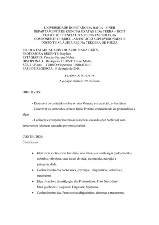 UNIVERSIDADE DO ESTADO DA BAHIA – UNEB
            DEPARTAMENTO DE CIÊNCIAS EXATAS E DA TERRA – DCET
                 CURSO DE LICENCIATURA PLENA EM BIOLOGIA
            COMPONENTE CURRICULAR: ESTÁGIO SUPERVISIONADO II
                DOCENTE: CLÁUDIA REGINA TEIXEIRA DE SOUZA

ESCOLA ESTADUAL LUIS EDUARDO MAGALHÃES
PROFESSORA REGENTE: Keydian
ESTAGIÁRIO: Vinicius Ferreira Nobre
DISCIPLINA: C. Biológicas CURSO: Ensino Médio
SÉRIE: 2° ano TURNO:Vespertino UNIDADE: II
FASE DE REGÊNCIA: 11 de maio de 2010.

                                    PLANO DE AULA 09
                               Avaliação final em 2ª Chamada


OBJETIVOS:


        - Descrever os conteúdos sobre o reino Monera, em especial, as bactérias.
        - Descrever os conteúdos sobre o Reino Protista, considerando os protozoários e
algas
        - Conhecer e comparar bacterioses (doenças causadas por bactérias) com
protozooses (doenças causadas por protozoários).


CONTEÚDOS:
Conceituais


            Identificar e classificar bactérias, seus filos, sua morfologia (colos,bacilos,
             espirilos, vibriões), seus ciclos de vida, locomoção, nutrição e
             patogenicidade.
            Conhecimento das bacterioses, prevenção, diagnóstico, sintomas e
             tratamento.
            Identificação e classificação dos Protozoários: Filos Sarcodina/
             Mastigophora; Ciliophora; Flagellata; Sporozoa.
            Conhecimento das. Protozooses: diagnóstico, sintomas e tratamento.
 
