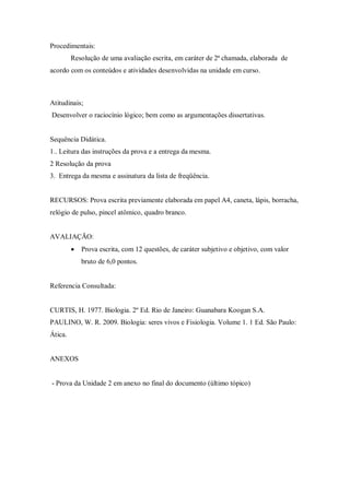 Procedimentais:
         Resolução de uma avaliação escrita, em caráter de 2ª chamada, elaborada de
acordo com os conteúdos e atividades desenvolvidas na unidade em curso.



Atitudinais;
Desenvolver o raciocínio lógico; bem como as argumentações dissertativas.


Sequência Didática.
1.. Leitura das instruções da prova e a entrega da mesma.
2 Resolução da prova
3. Entrega da mesma e assinatura da lista de freqüência.


RECURSOS: Prova escrita previamente elaborada em papel A4, caneta, lápis, borracha,
relógio de pulso, pincel atômico, quadro branco.


AVALIAÇÃO:
            Prova escrita, com 12 questões, de caráter subjetivo e objetivo, com valor
             bruto de 6,0 pontos.


Referencia Consultada:


CURTIS, H. 1977. Biologia. 2º Ed. Rio de Janeiro: Guanabara Koogan S.A.
PAULINO, W. R. 2009. Biologia: seres vivos e Fisiologia. Volume 1. 1 Ed. São Paulo:
Ática.


ANEXOS


- Prova da Unidade 2 em anexo no final do documento (último tópico)
 