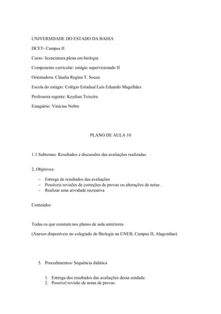 UNIVERSIDADE DO ESTADO DA BAHIA

DCET- Campus II

Curso: licenciatura plena em biologia

Componente curricular: estágio supervisionado II

Orientadora: Cláudia Regina T. Souza

Escola do estágio: Colégio Estadual Luís Eduardo Magalhães

Professora regente: Keydian Teixeira

Estagiário: Vinicius Nobre




                                PLANO DE AULA 10



1.1 Subtemas: Resultados e discussões das avaliações realizadas


2, Objetivos:

    Entrega de resultados das avaliações
    Possíveis revisões de correções de provas ou alterações de notas .
    Realizar uma atividade recreativa


Conteúdos



Todas os que constam nos planos de aula anteriores

(Anexos disponíveis no colegiado de Biologia na UNEB, Campus II, Alagoinhas)




   5. Procedimentos/ Sequência didática


       1. Entrega dos resultados das avaliações dessa unidade.
       2. Possível revisão de notas de provas.
 