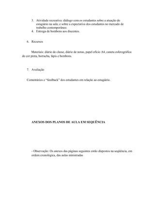 3. Atividade recreativa: diálogo com os estudantes sobre a atuação do
          estagiário na sala; e sobre a expectativa dos estudantes no mercado de
          trabalho contemporâneo.
       4. Entrega de bombons aos discentes.


   6. Recursos


       Materiais: diário de classe, diário de notas, papel ofício A4, caneta esferográfica
de cor preta, borracha, lápis e bombons.



   7. Avaliação


   Comentários e “feedback” dos estudantes em relação ao estagiário.




       ANEXOS DOS PLANOS DE AULA EM SEQUÊNCIA




       - Observação: Os anexos das páginas seguintes estão dispostos na seqüência, em
       ordem cronológica, das aulas ministradas
 