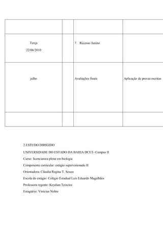 Terça                               7. Recesso Junino

  22/06/2010




     julho                              Avaliações finais    Aplicação de provas escritas




2.ESTUDO DIRIGIDO

UNIVERSIDADE DO ESTADO DA BAHIA DCET- Campus II
Curso: licenciatura plena em biologia
Componente curricular: estágio supervisionado II
Orientadora: Cláudia Regina T. Souza
Escola do estágio: Colégio Estadual Luís Eduardo Magalhães

Professora regente: Keydian Teixeira
Estagiário: Vinicius Nobre
 