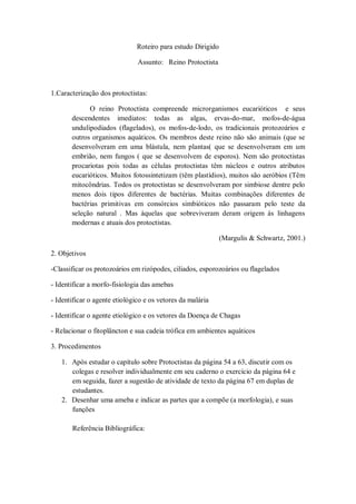 Roteiro para estudo Dirigido

                               Assunto: Reino Protoctista



1.Caracterização dos protoctistas:

             O reino Protoctista compreende microrganismos eucarióticos e seus
       descendentes imediatos: todas as algas, ervas-do-mar, mofos-de-água
       undulipodiados (flagelados), os mofos-de-lodo, os tradicionais protozoários e
       outros organismos aquáticos. Os membros deste reino não são animais (que se
       desenvolveram em uma blástula, nem plantas( que se desenvolveram em um
       embrião, nem fungos ( que se desenvolvem de esporos). Nem são protoctistas
       procariotas pois todas as células protoctistas têm núcleos e outros atributos
       eucarióticos. Muitos fotossintetizam (têm plastídios), muitos são aeróbios (Têm
       mitocôndrias. Todos os protoctistas se desenvolveram por simbiose dentre pelo
       menos dois tipos diferentes de bactérias. Muitas combinações diferentes de
       bactérias primitivas em consórcios simbióticos não passaram pelo teste da
       seleção natural . Mas àquelas que sobreviveram deram origem ás linhagens
       modernas e atuais dos protoctistas.

                                                              (Margulis & Schwartz, 2001.)

2. Objetivos

-Classificar os protozoários em rizópodes, ciliados, esporozoários ou flagelados

- Identificar a morfo-fisiologia das amebas

- Identificar o agente etiológico e os vetores da malária

- Identificar o agente etiológico e os vetores da Doença de Chagas

- Relacionar o fitoplâncton e sua cadeia trófica em ambientes aquáticos

3. Procedimentos

   1. Após estudar o capítulo sobre Protoctistas da página 54 a 63, discutir com os
      colegas e resolver individualmente em seu caderno o exercício da página 64 e
      em seguida, fazer a sugestão de atividade de texto da página 67 em duplas de
      estudantes.
   2. Desenhar uma ameba e indicar as partes que a compõe (a morfologia), e suas
      funções

       Referência Bibliográfica:
 