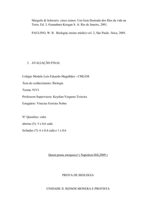 Margulis & Schwartz. cinco reinos: Um Guia Ilustrado dos filos da vida na
       Terra. Ed. 3. Guanabara Koogan S. A: Rio de Janeiro, 2001.

       PAULINO, W. R. Biologia( ensino médio) vol. 2, São Paulo: Ática, 2005.




   3. AVALIAÇÃO FINAL



Colégio Modelo Luís Eduardo Magalhães - CMLEM

Área do conhecimento: Biologia

Turma: 91V1

Professora Supervisora: Keydian Vergasta Teixeira

Estagiário: Vinicius Ferreira Nobre



N° Questões: valor

abertas (5): 5 x 0,6 cada

fechadas (7): 6 x 0,4 cada e 1 x 0,6




                      Quem pensa enriquece! ( Napoleon Hill,2009 )




                                PROVA DE BIOLOGIA



                     UNIDADE II: REINOS MONERA E PROTISTA
 
