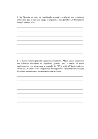 1. Na filogenia, ou seja, na classificação segundo a evolução, dos organismos
conhecidos, qual o reino que agrupa os organismos mais primitivos. Cite exemplos
de espécies deste reino.

___________________________________________________________________

___________________________________________________________________

___________________________________________________________________

___________________________________________________________________

___________________________________________________________________

___________________________________________________________________

___________________________________________________________________



2. O Reino Monera apresenta organismos procariotos. Alguns destes organismos
são utilizados atualmente na engenharia genética para a síntese de novos
medicamentos, bem como para a produção de “DNA artificial” (sintetizado em
laboratório). Comente sobre a importância dos organismos supracitados na produção
de vacinas; assim como o mecanismo de atuação dessas.

___________________________________________________________________

___________________________________________________________________

___________________________________________________________________

___________________________________________________________________

___________________________________________________________________

___________________________________________________________________

___________________________________________________________________
 