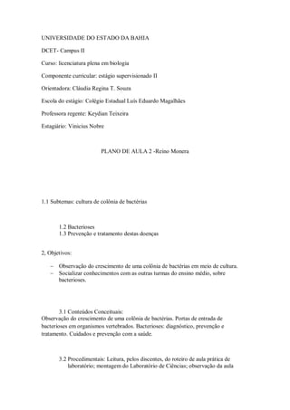 UNIVERSIDADE DO ESTADO DA BAHIA

DCET- Campus II

Curso: licenciatura plena em biologia

Componente curricular: estágio supervisionado II

Orientadora: Cláudia Regina T. Souza

Escola do estágio: Colégio Estadual Luís Eduardo Magalhães

Professora regente: Keydian Teixeira

Estagiário: Vinicius Nobre



                         PLANO DE AULA 2 -Reino Monera




1.1 Subtemas: cultura de colônia de bactérias



       1.2 Bacterioses
       1.3 Prevenção e tratamento destas doenças


2, Objetivos:

    Observação do crescimento de uma colônia de bactérias em meio de cultura.
    Socializar conhecimentos com as outras turmas do ensino médio, sobre
     bacterioses.




        3.1 Conteúdos Conceituais:
Observação do crescimento de uma colônia de bactérias. Portas de entrada de
bacterioses em organismos vertebrados. Bacterioses: diagnóstico, prevenção e
tratamento. Cuidados e prevenção com a saúde.



       3.2 Procedimentais: Leitura, pelos discentes, do roteiro de aula prática de
           laboratório; montagem do Laboratório de Ciências; observação da aula
 