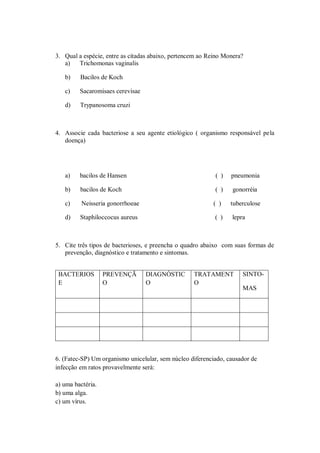 3. Qual a espécie, entre as citadas abaixo, pertencem ao Reino Monera?
   a)   Trichomonas vaginalis

   b)    Bacilos de Koch

   c)    Sacaromisaes cerevisae

   d)    Trypanosoma cruzi



4. Associe cada bacteriose a seu agente etiológico ( organismo responsável pela
   doença)




   a)    bacilos de Hansen                                 ( )   pneumonia

   b)    bacilos de Koch                                   ( )    gonorréia

   c)     Neisseria gonorrhoeae                           ( )    tuberculose

   d)    Staphiloccocus aureus                             ( )   lepra



5. Cite três tipos de bacterioses, e preencha o quadro abaixo com suas formas de
   prevenção, diagnóstico e tratamento e sintomas.


 BACTERIOS         PREVENÇÃ       DIAGNÓSTIC       TRATAMENT         SINTO-
 E                 O              O                O
                                                                     MAS




6. (Fatec-SP) Um organismo unicelular, sem núcleo diferenciado, causador de
infecção em ratos provavelmente será:

a) uma bactéria.
b) uma alga.
c) um vírus.
 