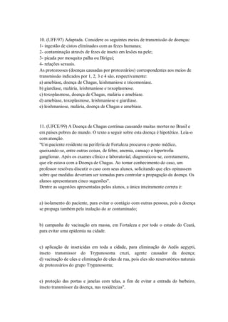 10. (UFF/97) Adaptada. Considere os seguintes meios de transmissão de doenças:
1- ingestão de cistos eliminados com as fezes humanas;
2- contaminação através de fezes de inseto em lesões na pele;
3- picada por mosquito palha ou Birigui;
4- relações sexuais.
As protozooses (doenças causadas por protozoários) correspondentes aos meios de
transmissão indicados por 1, 2, 3 e 4 são, respectivamente:
a) amebíase, doença de Chagas, leishmaniose e tricomoníase.
b) giardíase, malária, leishmaniose e toxoplasmose.
c) toxoplasmose, doença de Chagas, malária e amebíase.
d) amebíase, toxoplasmose, leishmaniose e giardíase.
e) leishmaniose, malária, doença de Chagas e amebíase.



11. (UFCE/99) A Doença de Chagas continua causando muitas mortes no Brasil e
em países pobres do mundo. O texto a seguir sobre esta doença é hipotético. Leia-o
com atenção.
"Um paciente residente na periferia de Fortaleza procurou o posto médico,
queixando-se, entre outras coisas, de febre, anemia, cansaço e hipertrofia
ganglionar. Após os exames clínico e laboratorial, diagnosticou-se, corretamente,
que ele estava com a Doença de Chagas. Ao tomar conhecimento do caso, um
professor resolveu discutir o caso com seus alunos, solicitando que eles opinassem
sobre que medidas deveriam ser tomadas para controlar a propagação da doença. Os
alunos apresentaram cinco sugestões".
Dentre as sugestões apresentadas pelos alunos, a única inteiramente correta é:


a) isolamento do paciente, para evitar o contágio com outras pessoas, pois a doença
se propaga também pela inalação do ar contaminado;


b) campanha de vacinação em massa, em Fortaleza e por todo o estado do Ceará,
para evitar uma epidemia na cidade.


c) aplicação de inseticidas em toda a cidade, para eliminação do Aedis aegypti,
inseto transmissor do Trypanosoma cruzi, agente causador da doença;
d) vacinação de cães e eliminação de cães de rua, pois eles são reservatórios naturais
de protozoários do grupo Trypanosoma;


e) proteção das portas e janelas com telas, a fim de evitar a entrada do barbeiro,
inseto transmissor da doença, nas residências".
 