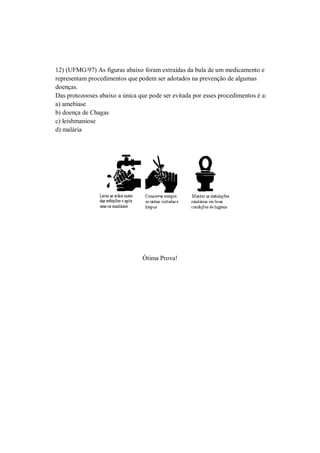 12) (UFMG/97) As figuras abaixo foram extraídas da bula de um medicamento e
representam procedimentos que podem ser adotados na prevenção de algumas
doenças.
Das protozooses abaixo a única que pode ser evitada por esses procedimentos é a:
a) amebíase
b) doença de Chagas
c) leishmaniose
d) malária




                                 Ótima Prova!
 