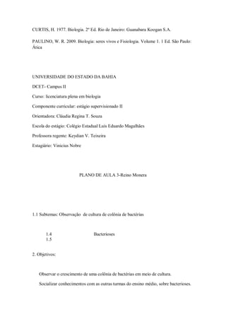 CURTIS, H. 1977. Biologia. 2º Ed. Rio de Janeiro: Guanabara Koogan S.A.

PAULINO, W. R. 2009. Biologia: seres vivos e Fisiologia. Volume 1. 1 Ed. São Paulo:
Ática




UNIVERSIDADE DO ESTADO DA BAHIA

DCET- Campus II

Curso: licenciatura plena em biologia

Componente curricular: estágio supervisionado II

Orientadora: Cláudia Regina T. Souza

Escola do estágio: Colégio Estadual Luís Eduardo Magalhães

Professora regente: Keydian V. Teixeira

Estagiário: Vinicius Nobre




                         PLANO DE AULA 3-Reino Monera




1.1 Subtemas: Observação de cultura de colônia de bactérias



       1.4                       Bacterioses
       1.5


2. Objetivos:



   Observar o crescimento de uma colônia de bactérias em meio de cultura.

   Socializar conhecimentos com as outras turmas do ensino médio, sobre bacterioses.
 