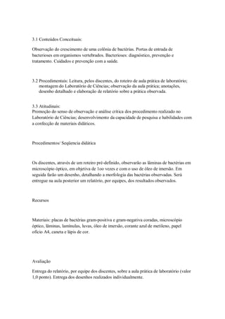 3.1 Conteúdos Conceituais:

Observação do crescimento de uma colônia de bactérias. Portas de entrada de
bacterioses em organismos vertebrados. Bacterioses: diagnóstico, prevenção e
tratamento. Cuidados e prevenção com a saúde.



3.2 Procedimentais: Leitura, pelos discentes, do roteiro de aula prática de laboratório;
    montagem do Laboratório de Ciências; observação da aula prática; anotações,
    desenho detalhado e elaboração de relatório sobre a prática observada.


3.3 Atitudinais:
Promoção do senso de observação e análise crítica dos procedimento realizado no
Laboratório de Ciências; desenvolvimento da capacidade de pesquisa e habilidades com
a confecção de materiais didáticos.



Procedimentos/ Seqüencia didática



Os discentes, através de um roteiro pré-definido, observarão as lâminas de bactérias em
microscópio óptico, em objetiva de 1oo vezes e com o uso de óleo de imersão. Em
seguida farão um desenho, detalhando a morfologia das bactérias observadas. Será
entregue na aula posterior um relatório, por equipes, dos resultados observados.



Recursos



Materiais: placas de bactérias gram-positiva e gram-negativa coradas, microscópio
óptico, lâminas, lamínulas, luvas, óleo de imersão, corante azul de metileno, papel
ofício A4, caneta e lápis de cor.




Avaliação

Entrega do relatório, por equipe dos discentes, sobre a aula prática de laboratório (valor
1,0 ponto). Entrega dos desenhos realizados individualmente.
 