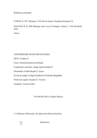 Referência consultada:



CURTIS, H. 1977. Biologia. 2º Ed. Rio de Janeiro: Guanabara Koogan S.A.

PAULINO, W. R. 2009. Biologia: seres vivos e Fisiologia. Volume 1. 1 Ed. São Paulo:
Ática

Anexo:




UNIVERSIDADE DO ESTADO DA BAHIA

DCET- Campus II

Curso: licenciatura plena em biologia

Componente curricular: estágio supervisionado II

Orientadora: Cláudia Regina T. Souza

Escola do estágio: Colégio Estadual Luís Eduardo Magalhães

Professora regente: Keydian V. Teixeira

Estagiário: Vinicius Nobre




                         PLANO DE AULA 3-Reino Monera




1.1 Subtemas: Observação de cultura de colônia de bactérias



         1.6                     Bacterioses
         1.7
 