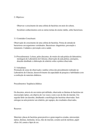 2. Objetivos:



   Observar o crescimento de uma colônia de bactérias em meio de cultura.

   Socializar conhecimentos com as outras turmas do ensino médio, sobre bacterioses.



3.1 Conteúdos Conceituais:

Observação do crescimento de uma colônia de bactérias. Portas de entrada de
bacterioses em organismos vertebrados. Bacterioses: diagnóstico, prevenção e
tratamento. Cuidados e prevenção com a saúde.



3.4 Procedimentais: Leitura, pelos discentes, do roteiro de aula prática de laboratório;
    montagem do Laboratório de Ciências; observação da aula prática; anotações,
    desenho detalhado e elaboração de relatório sobre a prática observada.


3.5 Atitudinais:
Promoção do senso de observação e análise crítica dos procedimento realizado no
Laboratório de Ciências; desenvolvimento da capacidade de pesquisa e habilidades com
a confecção de materiais didáticos.



Procedimentos/ Seqüência didática



Os discentes, através de um roteiro pré-definido, observarão as lâminas de bactérias em
microscópio óptico, em objetiva de 1oo vezes e com o uso de óleo de imersão. Em
seguida farão um desenho, detalhando a morfologia das bactérias observadas. Será
entregue na aula posterior um relatório, por equipes, dos resultados observados.



Recursos



Materiais: placas de bactérias gram-positiva e gram-negativa coradas, microscópio
óptico, lâminas, lamínulas, luvas, óleo de imersão, corante azul de metileno, papel
ofício A4, caneta e lápis de cor.
 