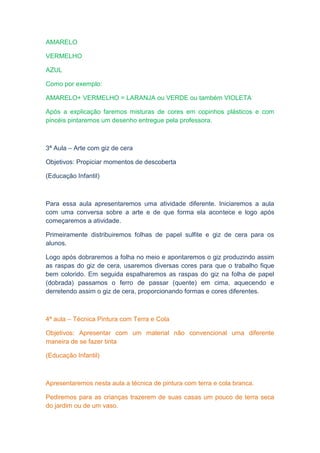 AMARELO

VERMELHO

AZUL

Como por exemplo:

AMARELO+ VERMELHO = LARANJA ou VERDE ou também VIOLETA

Após a explicação faremos misturas de cores em copinhos plásticos e com
pincéis pintaremos um desenho entregue pela professora.



3ª Aula – Arte com giz de cera

Objetivos: Propiciar momentos de descoberta

(Educação Infantil)



Para essa aula apresentaremos uma atividade diferente. Iniciaremos a aula
com uma conversa sobre a arte e de que forma ela acontece e logo após
começaremos a atividade.

Primeiramente distribuiremos folhas de papel sulfite e giz de cera para os
alunos.

Logo após dobraremos a folha no meio e apontaremos o giz produzindo assim
as raspas do giz de cera, usaremos diversas cores para que o trabalho fique
bem colorido. Em seguida espalharemos as raspas do giz na folha de papel
(dobrada) passamos o ferro de passar (quente) em cima, aquecendo e
derretendo assim o giz de cera, proporcionando formas e cores diferentes.



4ª aula – Técnica Pintura com Terra e Cola

Objetivos: Apresentar com um material não convencional uma diferente
maneira de se fazer tinta

(Educação Infantil)



Apresentaremos nesta aula a técnica de pintura com terra e cola branca.

Pediremos para as crianças trazerem de suas casas um pouco de terra seca
do jardim ou de um vaso.
 