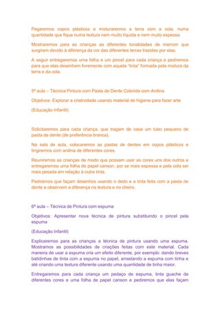 Pegaremos copos plásticos e misturaremos a terra com a cola, numa
quantidade que fique numa textura nem muito líquida e nem muito espessa.

Mostraremos para as crianças as diferentes tonalidades de marrom que
surgiram devido à diferença da cor das diferentes terras trazidas por elas.

A seguir entregaremos uma folha e um pincel para cada criança e pediremos
para que elas desenhem livremente com aquela “tinta” formada pela mistura da
terra e da cola.



5ª aula – Técnica Pintura com Pasta de Dente Colorida com Anilina

Objetivos: Explorar a criatividade usando material de higiene para fazer arte

(Educação Infantil)



Solicitaremos para cada criança, que tragam de casa um tubo pequeno de
pasta de dente (de preferência branca).

Na sala de aula, colocaremos as pastas de dentes em copos plásticos e
tingiremos com anilina de diferentes cores.

Reuniremos as crianças de modo que possam usar as cores uns dos outros e
entregaremos uma folha de papel canson, por se mais espessa e pela cola ser
mais pesada em relação à outra tinta.

Pediremos que façam desenhos usando o dedo e a tinta feita com a pasta de
dente e observem a diferença na textura e no cheiro.



6ª aula – Técnica de Pintura com espuma

Objetivos: Apresentar nova técnica de pintura substituindo o pincel pela
espuma

(Educação Infantil)

Explicaremos para as crianças a técnica de pintura usando uma espuma.
Mostramos as possibilidades de criações feitas com este material. Cada
maneira de usar a espuma cria um efeito diferente, por exemplo: dando breves
batidinhas de tinta com a espuma no papel, arrastando a espuma com tinha e
até criando uma textura diferente usando uma quantidade de tinha maior.

Entregaremos para cada criança um pedaço de espuma, tinta guache de
diferentes cores e uma folha de papel canson e pediremos que elas façam
 