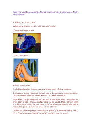 desenhos usando as diferentes formas de pintura com a espuma que foram
apresentadas.



7ª aula – Luz, Cor e Forma

Objetivos: Apresentar como é feita uma obra de arte

(Educação Fundamental)




O Gato - Aldemir Martins




Abaporu - Tarsila do Amaral

O intuito desta aula é explicar para as crianças como é feito um quadro.

Começamos a aula mostrando várias imagens de quadros famosos, tais como:
Gato de Aldemir Martins e a obra Abaporu de Tarsila do Amaral.

Explicamos que geralmente o pintor faz vários rascunhos antes de espalhar as
tintas sobre a tela. Para isso muitas vezes usa-se carvão. Mas é com as tintas
e o pincel que a pintura vai se formar. E são as tintas que darão os três efeitos
necessários para a pintura, são eles: luz, cor e forma.

Usando um pincel com tinta, mostramos os efeitos que podemos formar de luz,
cor e forma, como por exemplo: um pingo, um risco, uma curva, etc.
 