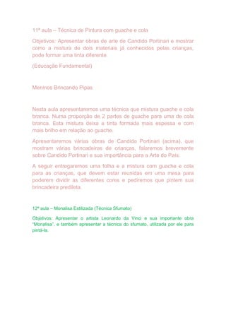 11ª aula – Técnica de Pintura com guache e cola

Objetivos: Apresentar obras de arte de Candido Portinari e mostrar
como a mistura de dois materiais já conhecidos pelas crianças,
pode formar uma tinta diferente.

(Educação Fundamental)



Meninos Brincando Pipas



Nesta aula apresentaremos uma técnica que mistura guache e cola
branca. Numa proporção de 2 partes de guache para uma de cola
branca. Esta mistura deixa a tinta formada mais espessa e com
mais brilho em relação ao guache.

Apresentaremos várias obras de Candido Portinari (acima), que
mostram várias brincadeiras de crianças, falaremos brevemente
sobre Candido Portinari e sua importância para a Arte do País.

A seguir entregaremos uma folha e a mistura com guache e cola
para as crianças, que devem estar reunidas em uma mesa para
poderem dividir as diferentes cores e pediremos que pintem sua
brincadeira predileta.


12ª aula – Monalisa Estilizada (Técnica Sfumato)

Objetivos: Apresentar o artista Leonardo da Vinci e sua importante obra
“Monalisa”, e também apresentar a técnica do sfumato, utilizada por ele para
pintá-la.
 