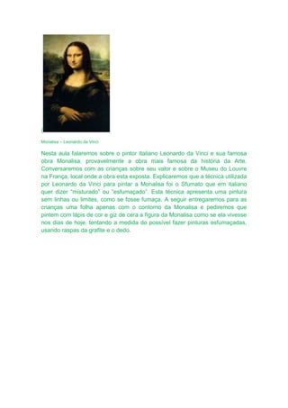 (
Monalisa – Leonardo da Vinci

Nesta aula falaremos sobre o pintor Italiano Leonardo da Vinci e sua famosa
obra Monalisa, provavelmente a obra mais famosa da história da Arte.
Conversaremos com as crianças sobre seu valor e sobre o Museu do Louvre
na França, local onde a obra esta exposta. Explicaremos que a técnica utilizada
por Leonardo da Vinci para pintar a Monalisa foi o Sfumato que em italiano
quer dizer “misturado” ou “esfumaçado”. Esta técnica apresenta uma pintura
sem linhas ou limites, como se fosse fumaça. A seguir entregaremos para as
crianças uma folha apenas com o contorno da Monalisa e pediremos que
pintem com lápis de cor e giz de cera a figura da Monalisa como se ela vivesse
nos dias de hoje, tentando a medida do possível fazer pinturas esfumaçadas,
usando raspas da grafite e o dedo.
 