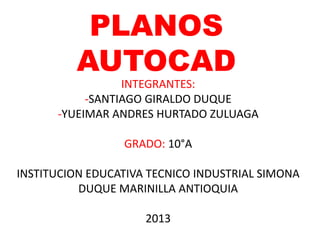 PLANOS
AUTOCAD
INTEGRANTES:
-SANTIAGO GIRALDO DUQUE
-YUEIMAR ANDRES HURTADO ZULUAGA
GRADO: 10°A
INSTITUCION EDUCATIVA TECNICO INDUSTRIAL SIMONA
DUQUE MARINILLA ANTIOQUIA
2013
 