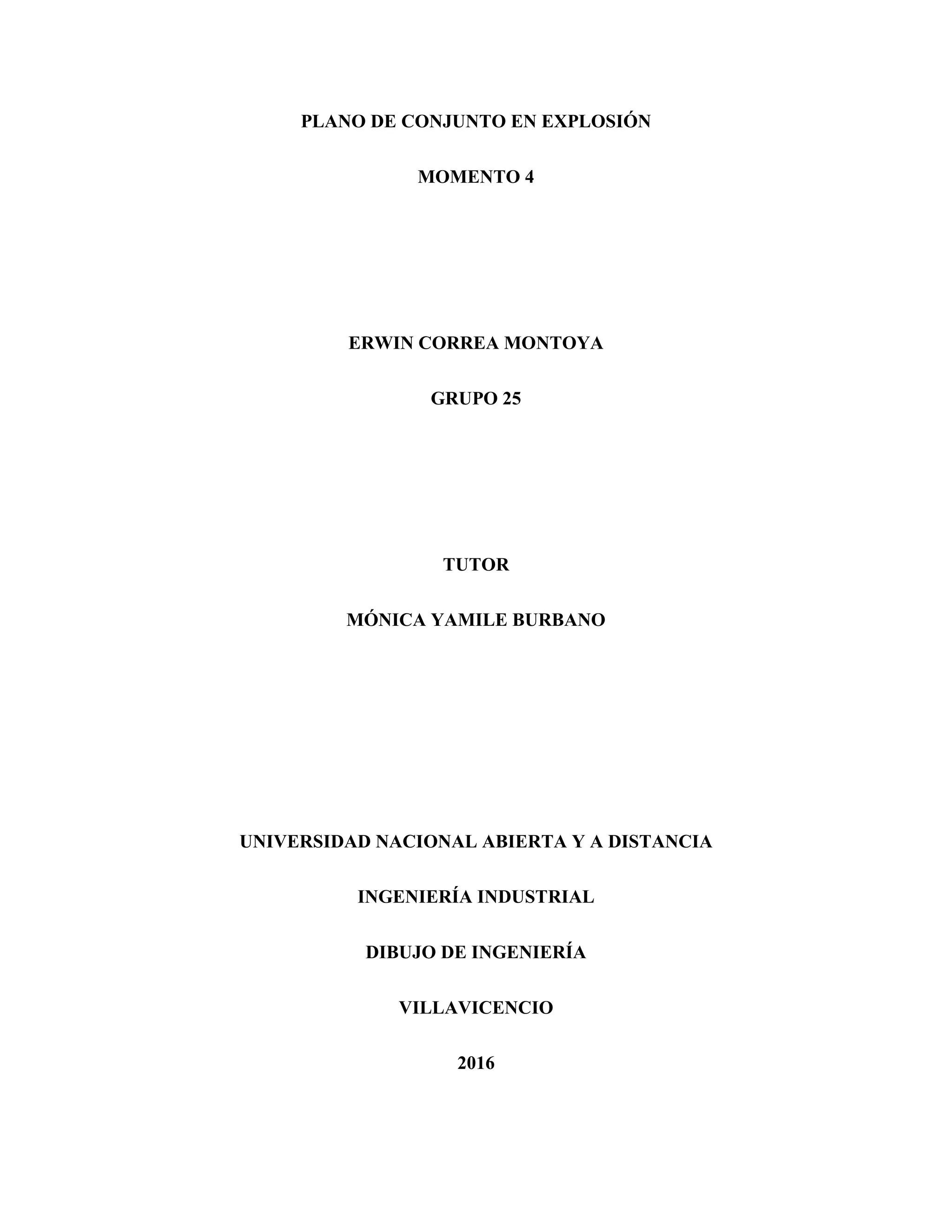 PLANO DE CONJUNTO EN EXPLOSIÓN
MOMENTO 4
ERWIN CORREA MONTOYA
GRUPO 25
TUTOR
MÓNICA YAMILE BURBANO
UNIVERSIDAD NACIONAL ABIERTA Y A DISTANCIA
INGENIERÍA INDUSTRIAL
DIBUJO DE INGENIERÍA
VILLAVICENCIO
2016