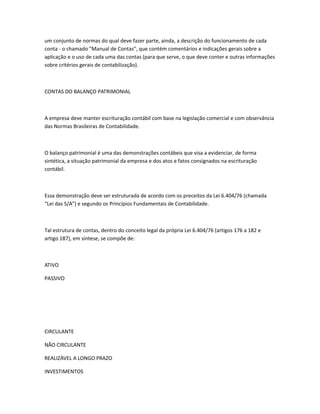 um conjunto de normas do qual deve fazer parte, ainda, a descrição do funcionamento de cada
conta - o chamado "Manual de Contas", que contém comentários e indicações gerais sobre a
aplicação e o uso de cada uma das contas (para que serve, o que deve conter e outras informações
sobre critérios gerais de contabilização).



CONTAS DO BALANÇO PATRIMONIAL



A empresa deve manter escrituração contábil com base na legislação comercial e com observância
das Normas Brasileiras de Contabilidade.



O balanço patrimonial é uma das demonstrações contábeis que visa a evidenciar, de forma
sintética, a situação patrimonial da empresa e dos atos e fatos consignados na escrituração
contábil.



Essa demonstração deve ser estruturada de acordo com os preceitos da Lei 6.404/76 (chamada
“Lei das S/A”) e segundo os Princípios Fundamentais de Contabilidade.



Tal estrutura de contas, dentro do conceito legal da própria Lei 6.404/76 (artigos 176 a 182 e
artigo 187), em síntese, se compõe de:



ATIVO

PASSIVO




CIRCULANTE

NÃO CIRCULANTE

REALIZÁVEL A LONGO PRAZO

INVESTIMENTOS
 