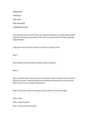 IMOBILIZADO

INTANGÍVEL

CIRCULANTE

NÃO CIRCULANTE

PATRIMÔNIO LÍQUIDO



Como exemplo, temos a conta "Caixa", que registrará o dinheiro em espécie (papel-moeda)
disponível na tesouraria da empresa. Trata-se de uma conta do Ativo Circulante, subgrupo
Disponibilidades.



Sugiro que o Plano de Contas contenha, no mínimo, 4 (quatro) níveis:



Nível 1:



Ativo, Passivo, Patrimônio Líquido, Receitas, Custos e Despesas.



Nível 2:



Ativo: Circulante, Não Circulante / Passivo e Patrimônio Líquido: Circulante, Não Circulante e
Patrimônio Líquido. / Receitas: Receita Bruta, Deduções da Receita Bruta, Outras Receitas
Operacionais / Custos e Despesas Operacionais.



Nível 3: Contas que evidenciem os grupos a que se referem, como por exemplo:



Nível 1 - Ativo

Nível 2 - Ativo Circulante

Nível 3 - Bancos Conta Movimento
 