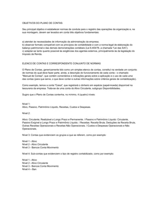 OBJETIVOS DO PLANO DE CONTAS

Seu principal objetivo é estabelecer normas de conduta para o registro das operações da organização e, na
sua montagem, devem ser levados em conta três objetivos fundamentais:


a) atender às necessidades de informação da administração da empresa;
b) observar formato compatível com os princípios de contabilidade e com a norma legal de elaboração do
balanço patrimonial e das demais demonstrações contábeis (Lei 6.404/76, a chamada "Lei das S/A”);
c) adaptar-se tanto quanto possível às exigências dos agentes externos, principalmente às da legislação do
Imposto de Renda.


ELENCO DE CONTAS E CORRESPONDENTE CONJUNTO DE NORMAS

O Plano de Contas, genericamente tido como um simples elenco de contas, constituí na verdade um conjunto
de normas do qual deve fazer parte, ainda, a descrição do funcionamento de cada conta - o chamado
"Manual de Contas", que contém comentários e indicações gerais sobre a aplicação e o uso de cada uma
das contas (para que serve, o que deve conter e outras informações sobre critérios gerais de contabilização).

Como exemplo, temos a conta "Caixa", que registrará o dinheiro em espécie (papel-moeda) disponível na
tesouraria da empresa. Trata-se de uma conta do Ativo Circulante, subgrupo Disponibilidades.

Sugiro que o Plano de Contas contenha, no mínimo, 4 (quatro) níveis:


Nível 1:
Ativo, Passivo, Patrimônio Líquido, Receitas, Custos e Despesas.

Nível 2:

Ativo: Circulante, Realizável a Longo Prazo e Permanente. / Passivo e Patrimônio Líquido: Circulante,
Passivo Exigível a Longo Prazo e Patrimônio Líquido. / Receitas: Receita Bruta, Deduções da Receita Bruta,
Outras Receitas Operacionais e Receitas Não Operacionais. / Custos e Despesas Operacionais e Não
Operacionais.

Nível 3: Contas que evidenciem os grupos a que se referem, como por exemplo:

Nível 1 - Ativo
Nível 2 - Ativo Circulante
Nível 3 - Bancos Conta Movimento

Nível 4: Sub-contas que evidenciem o tipo de registro contabilizado, como por exemplo:

Nível 1 - Ativo
Nível 2 - Ativo Circulante
Nível 3 - Bancos Conta Movimento
Nível 4 – Ban
 