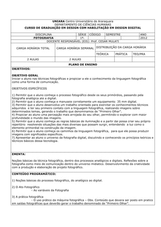 UNIARA Centro Universitário de Araraquara
DEPARTAMENTO DE CIÊNCIAS HUMANAS
CURSO DE GRADUAÇÃO EM DESIGN COM HABILITAÇÃO EM DESIGN DIGITAL
DISCIPLINA SÉRIE CÓDIGO SEMESTRE ANO
FOTOGRAFIA 1ª. 2012
DOCENTE RESPONSÁVEL (EIS): Prof. CESAR MULATI
CARGA HORÁRIA TOTAL CARGA HORÁRIA SEMANAL DISTRIBUIÇÃO DA CARGA HORÁRIA
TEÓRICA PRÁTICA TEO/PRA
2 AULAS 2 AULAS
PLANO DE ENSINO
OBJETIVOS:
OBJETIVO GERAL
Iniciar o aluno nas técnicas fotográficas e propiciar a ele o conhecimento da linguagem fotográfica
como uma forma de comunicação.
OBJETIVOS ESPECÍFICOS
1) Permitir que o aluno conheça o processo fotográfico desde os seus primórdios, passando pela
fotografia analógica ate a digital.
2) Permitir que o aluno conheça e manuseie corretamente um equipamento 35 mm digital.
3) Permitir que o aluno desenvolva um trabalho orientado para exercitar os conhecimentos técnicos
adquiridos e ter seu primeiro contato com a linguagem fotográfica, realizando imagens sobre
determinados temas, gerando o trabalho que denominamos de “Primeiro Olhar”.
4) Propiciar ao aluno uma percepção mais arrojada do seu olhar, permitindo-o explorar com maior
profundidade o mundo das imagens.
5) Permitir que o aluno conheça as regras básicas de iluminação e a partir dai possa criar seu próprio
repertório resolvendo situações das mais diversas que possam surgir, entendendo a luz como o
elemento primordial na construção da imagem.
6) Permitir que o aluno conheça os caminhos da linguagem fotográfica, para que ele possa produzir
imagens com significados específicos.
7) Apresentar ao aluno o universo da fotografia digital, discutindo e conhecendo os princípios teóricos e
técnicos básicos dessa tecnologia.
EMENTA:
Noções básicas da técnica fotográfica, dentro dos processos analógicos e digitais. Reflexões sobre a
fotografia como meio de comunicação dentro do universo midiatico. Desenvolvimento da criatividade
com a produção e elaboração de projeto fotográfico.
CONTEÚDO PROGRAMÁTICO:
1) Noções básicas do processo fotográfico, do analógico ao digital.
2) O Ato Fotográfico
- As variáveis da Fotografia
3) A prática fotográfica
- O uso prático da máquina fotográfica – Obs. Conteúdo que devera ser posto em pratico
em saídas fotográficas que deverão gerar o trabalho denominado de “Primeiro Olhar”.
 