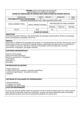 UNIARA Centro Universitário de Araraquara
DEPARTAMENTO DE CIÊNCIAS HUMANAS
CURSO DE GRADUAÇÃO EM DESIGN COM HABILITAÇÃO EM DESIGN DIGITAL
DISCIPLINA SÉRIE CÓDIGO SEMESTRE ANO
Psicologia da forma e da percepção 1º 1º 2012
DOCENTE RESPONSÁVEL (EIS): ANA CRISTINA ALVES LIMA
CARGA HORÁRIA TOTAL
CARGA HORÁRIA SEMANAL
DISTRIBUIÇÃO DA CARGA HORÁRIA
TEÓRICA PRÁTICA TEO/PRA
40 h/a 2h/a 40
PLANO DE ENSINO
OBJETIVOS:
Panorama da origem histórica e das ramificações da psicologia contemporânea. Ênfase na psicologia
geral e psicologia da percepção e da forma.
EMENTA:
Reconhecer a influência da percepção nas escolhas, no comportamento do homem, afim de que na sua
prática possa utilizar os conceitos de atenção seletiva, organização perceptiva para a composição de
uma imagem ou produto. Abordará: histórico da Psicologia; estruturas psíquicas, memória,
pensamento e linguagem; percepção (Gestalt).
CONTEÚDO PROGRAMÁTICO:
Histórico da Psicologia;
Desenvolvimento psicológico;
Memória, pensamento e linguagem;
Criatividade;
Motivação; e
Percepção.
METODOLOGIA DE ENSINO:
• Aulas expositivas
• Vídeos (filmes para trabalhar conteúdos específicos)
• Leituras programadas e Discussão de textos
• Debates
CRITÉRIOS DE AVALIAÇÃO DA APRENDIZAGEM:
• Prova bimestrais
• Trabalhos em grupo
• Trabalhos em sala de aula
CICLO DE RECUPERAÇÃO
O aluno que não tiver obtido média na disciplina ou ficar no limite de faltas (entre 70 e 74%) passará
pelo ciclo de recuperação, tendo que comparecer as aulas nas datas estipuladas pela coordenação.
Será aplicada ao aluno uma prova e serão feitos trabalhos em sala de aula.
 