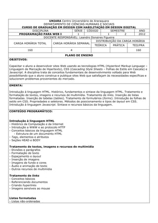 UNIARA Centro Universitário de Araraquara
DEPARTAMENTO DE CIÊNCIAS HUMANAS E SOCIAIS
CURSO DE GRADUAÇÃO EM DESIGN COM HABILITAÇÃO EM DESIGN DIGITAL
DISCIPLINA SÉRIE CÓDIGO SEMESTRE ANO
PROGRAMAÇÃO PARA WEB I 1 1 2 2012
DOCENTE RESPONSÁVEL: Leandro Donaires Figueira
CARGA HORÁRIA TOTAL CARGA HORÁRIA SEMANAL
DISTRIBUIÇÃO DA CARGA HORÁRIA
TEÓRICA PRÁTICA TEO/PRA
160 4 160
PLANO DE ENSINO
OBJETIVOS:
Capacitar o aluno a desenvolver sites Web usando as tecnologias HTML (Hypertext Markup Language –
Linguagem de Marcação de Hipertexto), CSS (Cascading Style Sheets – Folhas de Estilo em Cascata) e
Javascript. A disciplina trata de conceitos fundamentais de desenvolvimento voltado para Web
possibilitando que o aluno construa e publique sites Web que satisfaçam às necessidades específicas e
solucionem problemas provenientes do mercado.
EMENTA:
Introdução à linguagem HTML. Histórico, fundamentos e sintaxe da linguagem HTML. Tratamento e
formatação de textos, imagens e recursos de multimídia. Tratamento de links. Inserção de listas
formatadas. Inserção de tabelas (tables). Tratamento de formulários (forms). Introdução às folhas de
estilo em CSS. Propriedades e seletores. Métodos de posicionamento e tipos de layout em CSS.
Introdução à linguagem Javascript. Sintaxe e recursos básicos da linguagem.
CONTEÚDO PROGRAMÁTICO:
Introdução à linguagem HTML
- Histórico da Computação e da Internet
- Introdução a WWW e ao protocolo HTTP
- Conceitos básicos da linguagem HTML
- Estrutura de um documento HTML
- Tags, elementos e atributos
- Seções HEAD e BODY
Tratamento de textos, imagens e recursos de multimídia
- Divisões e parágrafos
- Formatação de texto
- Espaçamento e layout
- Inserção de imagens
- Imagens de fundo e cores
- Áudio e animação de texto
- Outros recursos de multimídia
Tratamento de links
- Conceitos básicos
- Referenciando documentos
- Criando hyperlinks
- Imagens sensíveis ao mouse
Listas formatadas
- Listas não-ordenadas
 