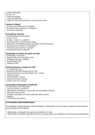 - Listas ordenadas
- A tag <li>
- Listas aninhadas
- Listas de definição
- Listas em forma de diretório e em forma de menu
Tabelas (Tables)
- A estrutura padrão de uma tabela
- Principais tags (básicas e avançadas)
- Recursos avançados
Formulários (Forms)
- Fundamentos de formulários
- A tag <form>
- As tags <input> e <button>
- Áreas de texto (multiline text areas)
- Elementos de múltipla escolha (multiple-choice elements)
- Atributos de controle de formulários
- Elementos para rotular e agrupar
- Criando formulários efetivos
Introdução às folhas de estilo em CSS
- Definições e conceitos
- Modelo CSS de formatação visual
- Unidades CSS para medida
- Propriedades CSS
- Seletores CSS
Posicionamento e Layout em CSS
- O modelo de caixa
- Esquemas de posicionamento em CSS
- Posicionamento em profundidade com z-index
- Tipos de layout
- Centralizando o layout
- Layout com duas colunas
- Layout com três colunas
Introdução à linguagem JavaScript
- Sintaxe básica da linguagem
- Tipos de dados e variáveis
- Operadores aritméticos, relacionais, de atribuição e lógicos
- Estruturas de controle
- Funções embutidas e funções definidas pelo usuário
- Objetos
- Tratamento de eventos
ATIVIDADES COMPLEMENTARES:
As atividades complementares serão realizadas no laboratório de informática e apontam basicamente
para dois tipos de atividades:
- Elaboração e resolução de exercícios propostos em sala.
- Elaboração de projetos específicos assim que cada tópico do conteúdo for inteiramente contemplado
 