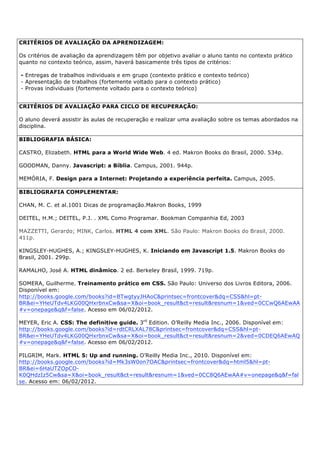 CRITÉRIOS DE AVALIAÇÃO DA APRENDIZAGEM:
Os critérios de avaliação da aprendizagem têm por objetivo avaliar o aluno tanto no contexto prático
quanto no contexto teórico, assim, haverá basicamente três tipos de critérios:
- Entregas de trabalhos individuais e em grupo (contexto prático e contexto teórico)
- Apresentação de trabalhos (fortemente voltado para o contexto prático)
- Provas individuais (fortemente voltado para o contexto teórico)
CRITÉRIOS DE AVALIAÇÃO PARA CICLO DE RECUPERAÇÃO:
O aluno deverá assistir às aulas de recuperação e realizar uma avaliação sobre os temas abordados na
disciplina.
BIBLIOGRAFIA BÁSICA:
CASTRO, Elizabeth. HTML para a World Wide Web. 4 ed. Makron Books do Brasil, 2000. 534p.
GOODMAN, Danny. Javascript: a Bíblia. Campus, 2001. 944p.
MEMÓRIA, F. Design para a Internet: Projetando a experiência perfeita. Campus, 2005.
BIBLIOGRAFIA COMPLEMENTAR:
CHAN, M. C. et al.1001 Dicas de programação.Makron Books, 1999
DEITEL, H.M.; DEITEL, P.J. . XML Como Programar. Bookman Companhia Ed, 2003
MAZZETTI, Gerardo; MINK, Carlos. HTML 4 com XML. São Paulo: Makron Books do Brasil, 2000.
411p.
KINGSLEY-HUGHES, A.; KINGSLEY-HUGHES, K. Iniciando em Javascript 1.5. Makron Books do
Brasil, 2001. 299p.
RAMALHO, José A. HTML dinâmico. 2 ed. Berkeley Brasil, 1999. 719p.
SOMERA, Guilherme. Treinamento prático em CSS. São Paulo: Universo dos Livros Editora, 2006.
Disponível em:
http://books.google.com/books?id=BTwgtyyJHAoC&printsec=frontcover&dq=CSS&hl=pt-
BR&ei=YHeUTdv4LKG00QHxrbnxCw&sa=X&oi=book_result&ct=result&resnum=1&ved=0CCwQ6AEwAA
#v=onepage&q&f=false. Acesso em 06/02/2012.
MEYER, Eric A. CSS: The definitive guide. 3rd
Edition. O’Reilly Media Inc., 2006. Disponível em:
http://books.google.com/books?id=rdtCRLXAL78C&printsec=frontcover&dq=CSS&hl=pt-
BR&ei=YHeUTdv4LKG00QHxrbnxCw&sa=X&oi=book_result&ct=result&resnum=2&ved=0CDEQ6AEwAQ
#v=onepage&q&f=false. Acesso em 06/02/2012.
PILGRIM, Mark. HTML 5: Up and running. O’Reilly Media Inc., 2010. Disponível em:
http://books.google.com/books?id=Mk3sW0on7OAC&printsec=frontcover&dq=html5&hl=pt-
BR&ei=6HaUTZOpCO-
K0QHdzIz5Cw&sa=X&oi=book_result&ct=result&resnum=1&ved=0CC8Q6AEwAA#v=onepage&q&f=fal
se. Acesso em: 06/02/2012.
 