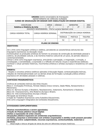 UNIARA Centro Universitário de Araraquara
DEPARTAMENTO DE CIÊNCIAS HUMANAS
CURSO DE GRADUAÇÃO EM DESIGN COM HABILITAÇÃO EM DESIGN DIGITAL
DISCIPLINA SÉRIE CÓDIGO SEMESTRE ANO
Estética e História da Arte 1º 1º 2º 2012
DOCENTE RESPONSÁVEL: Prof.a Luciana Sperduti Lima
CARGA HORÁRIA TOTAL CARGA HORÁRIA SEMANAL DISTRIBUIÇÃO DA CARGA HORÁRIA
TEÓRICA PRÁTICA TEO/PRA
72 2 52 10 10
PLANO DE ENSINO
OBJETIVOS:
Ver a Arte como linguagem artística e estética, percebendo as características estruturais das
linguagens expressivas na educação visual;
Contextualizar as produções artísticas do homem no processo de construção da identidade pessoal e
coletiva, da pluralidade cultural, e da memória histórico-cultural de um povo, do período clássico à
contemporaneidade;
Utilizar a Arte como linguagem expressiva, articulando a percepção, a imaginação, a emoção, a
investigação, a sensibilidade, a expressão e a reflexão em leituras visuais e experiências estéticas;
Conhecer e situar períodos históricos, movimentos artísticos e artistas (europeus e brasileiros) em cada
época.
EMENTA:
- Noções e conceitos artístico-estéticos aplicados à Educação Digital, contextualizações teóricas,
relações de interdisciplinaridade com as demais áreas de formação e produção prática artístico-
expressiva em atividades pessoais e coletivas.
CONTEÚDO PROGRAMÁTICO:
Vivência de conteúdos teóricos das Artes Visuais:
Bloco I: Civilizações Primitivas, Período Clássico Greco-romano, Idade Média, Renascimento e
Maneirismo.
Bloco II: Barroco Europeu e Brasileiro, Neoclassicismo, Indianismo, Romantismo e Realismo.
Bloco III: Impressionismo, Arte Moderna (Europa e Brasil);
Bloco IV: Arte Contemporânea (Europa e Brasil).
Percepção da Gramática Visual;
Criação de Trabalhos Expressivos como Subsídios Educacionais;
Arte como Linguagem Integradora de Conteúdos Disciplinares;
ATIVIDADES COMPLEMENTARES:
Mostras monotemáticas a serem agendadas;
Criação de Poesia plástico-visual-digital;
Visitas a exposições de artes visuais;
Ocupações plástico-espaciais em ambientes arquitetônicos;
Contatos, pesquisas e entrevistas com artistas (exposições e ateliês) onde possam perceber
as relações entre: subjetividade, recursos expressivos, contextualidade, materiais e
técnicas;
- Observação e leitura dirigida de obras de arte em diferentes tempos históricos.
 