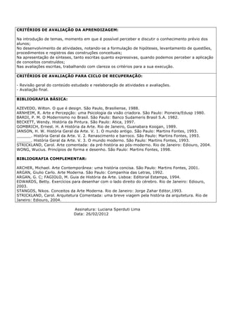 CRITÉRIOS DE AVALIAÇÃO DA APRENDIZAGEM:
Na introdução de temas, momento em que é possível perceber e discutir o conhecimento prévio dos
alunos;
No desenvolvimento de atividades, notando-se a formulação de hipóteses, levantamento de questões,
procedimentos e registros das construções conceituais;
Na apresentação de sínteses, tanto escritas quanto expressivas, quando podemos perceber a aplicação
de conceitos construídos;
Nas avaliações escritas, trabalhando com clareza os critérios para a sua execução.
CRITÉRIOS DE AVALIAÇÃO PARA CICLO DE RECUPERAÇÃO:
- Revisão geral do conteúdo estudado e reelaboração de atividades e avaliações.
- Avaliação final.
BIBLIOGRAFIA BÁSICA:
AZEVEDO, Wilton. O que é design. São Paulo, Brasiliense, 1988.
ARNHEIM, R. Arte e Percepção: uma Psicologia da visão criadora. São Paulo: Pioneira/Edusp 1980.
BARDI, P. M. O Modernismo no Brasil. São Paulo: Banco Sudameris Brasil S.A. 1982.
BECKETT, Wendy. História da Pintura. São Paulo: Atica, 1997.
GOMBRICH, Ernest. H. A História da Arte. Rio de Janeiro, Guanabara Koogan, 1989.
JANSON, H. W. História Geral da Arte. V. 1. O mundo antigo. São Paulo: Martins Fontes, 1993.
______. História Geral da Arte. V. 2. Renascimento e barroco. São Paulo: Martins Fontes, 1993.
______. História Geral da Arte. V. 3. O mundo moderno. São Paulo: Martins Fontes, 1993.
STRICKLAND, Carol. Arte comentada: da pré-história ao pós-moderno. Rio de Janeiro: Ediouro, 2004.
WONG, Wucius. Princípios de forma e desenho. São Paulo: Martins Fontes, 1998.
BIBLIOGRAFIA COMPLEMENTAR:
ARCHER, Michael. Arte Contemporânea: uma história concisa. São Paulo: Martins Fontes, 2001.
ARGAN, Giulio Carlo. Arte Moderna. São Paulo: Companhia das Letras, 1992.
ARGAN, G. C; FAGIOLO, M. Guia de História da Arte. Lisboa: Editorial Estampa, 1994.
EDWARDS, Betty. Exercícios para desenhar com o lado direito do cérebro. Rio de Janeiro: Ediouro,
2003.
STANGOS, Nikos. Conceitos da Arte Moderna. Rio de Janeiro: Jorge Zahar Editor,1993.
STRICKLAND, Carol. Arquitetura Comentada: uma breve viagem pela história da arquitetura. Rio de
Janeiro: Ediouro, 2004.
Assinatura: Luciana Sperduti Lima
Data: 26/02/2012
 