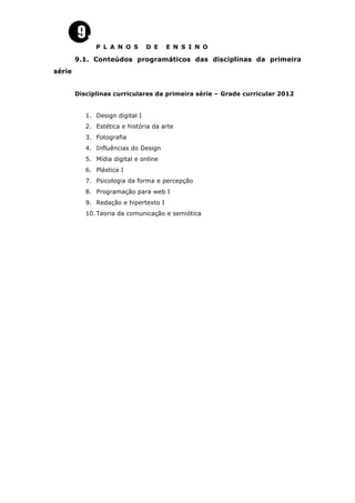 P L A N O S D E E N S I N O
9.1. Conteúdos programáticos das disciplinas da primeira
série
Disciplinas curriculares da primeira série – Grade curricular 2012
1. Design digital I
2. Estética e história da arte
3. Fotografia
4. Influências do Design
5. Mídia digital e online
6. Plástica I
7. Psicologia da forma e percepção
8. Programação para web I
9. Redação e hipertexto I
10. Teoria da comunicação e semiótica
 