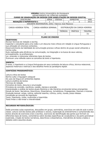 UNIARA Centro Universitário de Araraquara
DEPARTAMENTO DE CIÊNCIAS HUMANAS
CURSO DE GRADUAÇÃO EM DESIGN COM HABILITAÇÃO EM DESIGN DIGITAL
DISCIPLINA SÉRIE CÓDIGO SEMESTRE ANO
REDAÇÃO E HIPERTEXTO I 1 1 2 2012
DOCENTE RESPONSÁVEL (EIS): Fabricio José Mazocco
CARGA HORÁRIA TOTAL CARGA HORÁRIA SEMANAL DISTRIBUIÇÃO DA CARGA HORÁRIA
TEÓRICA PRÁTICA TEO/PRA
72 2 72
PLANO DE ENSINO
OBJETIVOS:
Revisar técnicas de redação e escrita;
Capacitar o estudante para uma visão e um discurso mais críticos em relação à Língua Portuguesa e
sua utilização em diversos contextos;
Desenvolvimento da habilidade de comunicação precisa e eficaz dentro do grupo social utilizando a
norma culta;
Auto-realização pela eficiência na comunicação, na integração e na busca de seus valores,
principalmente, os profissionais;
Ler, entender e interpretar diferentes tipos de textos.
Promover uma reflexão sobre os conceitos de texto e hipertexto.
EMENTA:
O texto, o hipertexto e a Língua Portuguesa em seus contextos de leitura crítica, técnica redacional,
aspectos históricos e teóricos e dos desafios frente ao paradigma digital.
CONTEÚDO PROGRAMÁTICO:
Leitura crítica de textos
Norma culta x linguagem coloquial
Os usos da língua em ambientes digitais
Leitura analítica de textos
Técnicas de redação
Conceitos de texto, discurso e enunciação
Princípios de concisão, coerência, coesão, clareza e precisão
Interpretação e análise de textos atuais literários e não-literários envolvendo temas emergentes
Estudo de texto: Narrativos, Descritivos, Dissertativos, Jornalísticos, Propagandas, Poemas e músicas.
Produção textual: artigo, notícia, editorial resenha, crônica, conto, novela, press-release.
Introdução ao conceito de hipertexto
Texto, hipertexto, mídia, multimídia e hipermídia
Texto linear e não-linear e interatividade
RECURSOS METODOLÓGICOS:
Estão previstas aulas expositivas, discussões em grupo, seminários, exercícios em sala de aula e extra-
classe. Leitura oral dos textos pelo professor e alunos, exploração do entendimento e compreensão dos
textos através de exercícios orais e escritos, exercícios de identificação das partes que formam os
diferentes tipos de textos, comentários sobre dúvidas específicas de vocabulários e da parte gramatical
explorada, criação de textos narrativos, descritivos e dissertativos, intercâmbio de textos criados e
debates sobre assuntos atuais.
 