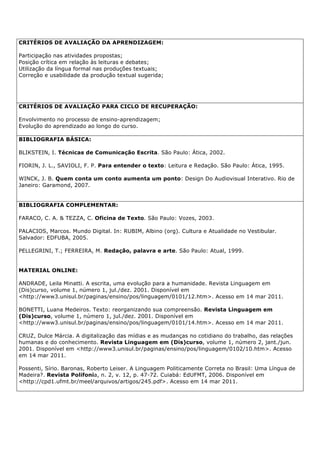 CRITÉRIOS DE AVALIAÇÃO DA APRENDIZAGEM:
Participação nas atividades propostas;
Posição crítica em relação às leituras e debates;
Utilização da língua formal nas produções textuais;
Correção e usabilidade da produção textual sugerida;
CRITÉRIOS DE AVALIAÇÃO PARA CICLO DE RECUPERAÇÃO:
Envolvimento no processo de ensino-aprendizagem;
Evolução do aprendizado ao longo do curso.
BIBLIOGRAFIA BÁSICA:
BLIKSTEIN, I. Técnicas de Comunicação Escrita. São Paulo: Ática, 2002.
FIORIN, J. L., SAVIOLI, F. P. Para entender o texto: Leitura e Redação. São Paulo: Ática, 1995.
WINCK, J. B. Quem conta um conto aumenta um ponto: Design Do Audiovisual Interativo. Rio de
Janeiro: Garamond, 2007.
BIBLIOGRAFIA COMPLEMENTAR:
FARACO, C. A. & TEZZA, C. Oficina de Texto. São Paulo: Vozes, 2003.
PALACIOS, Marcos. Mundo Digital. In: RUBIM, Albino (org). Cultura e Atualidade no Vestibular.
Salvador: EDFUBA, 2005.
PELLEGRINI, T.; FERREIRA, M. Redação, palavra e arte. São Paulo: Atual, 1999.
MATERIAL ONLINE:
ANDRADE, Leila Minatti. A escrita, uma evolução para a humanidade. Revista Linguagem em
(Dis)curso, volume 1, número 1, jul./dez. 2001. Disponível em
<http://www3.unisul.br/paginas/ensino/pos/linguagem/0101/12.htm>. Acesso em 14 mar 2011.
BONETTI, Luana Medeiros. Texto: reorganizando sua compreensão. Revista Linguagem em
(Dis)curso, volume 1, número 1, jul./dez. 2001. Disponível em
<http://www3.unisul.br/paginas/ensino/pos/linguagem/0101/14.htm>. Acesso em 14 mar 2011.
CRUZ, Dulce Márcia. A digitalização das mídias e as mudanças no cotidiano do trabalho, das relações
humanas e do conhecimento. Revista Linguagem em (Dis)curso, volume 1, número 2, jant./jun.
2001. Disponível em <http://www3.unisul.br/paginas/ensino/pos/linguagem/0102/10.htm>. Acesso
em 14 mar 2011.
Possenti, Sírio. Baronas, Roberto Leiser. A Linguagem Politicamente Correta no Brasil: Uma Língua de
Madeira?. Revista Polifonia, n. 2, v. 12, p. 47-72. Cuiabá: EdUFMT, 2006. Disponível em
<http://cpd1.ufmt.br/meel/arquivos/artigos/245.pdf>. Acesso em 14 mar 2011.
 