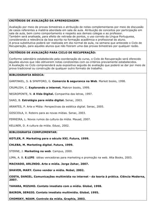CRITÉRIOS DE AVALIAÇÃO DA APRENDIZAGEM:
Avaliação por meio de provas bimestrais e atribuição de notas complementares por meio de discussão
de casos referentes a matéria abordada em sala de aula. Atribuição de conceitos por participação em
sala de aula, bem como comportamento e respeito aos demais colegas e ao professor.
Também será analisada, para efeito de retirada de pontos, o uso correto da Língua Portuguesa,
considerando a relevância da boa escrita na formação acadêmica e profissional do aluno.
A prova substitutiva poderá ser realizada em dia normal de aula, na semana que antecede o Ciclo de
Recuperação, para aqueles alunos que não fizeram uma das provas bimestrais por qualquer razão.
CRITÉRIOS DE AVALIAÇÃO PARA CICLO DE RECUPERAÇÃO:
Conforme calendário estabelecido pela coordenação do curso, o Ciclo de Recuperação será oferecido
àqueles alunos que não obtiverem notas condizentes com os critérios previamente estabelecidos.
A Avaliação no Ciclo compreenderá aula expositiva seguida de avaliação que poderá se dar por meio de
prova tradicional ou construção de qualquer outro formato de trabalho.
BIBLIOGRAFIA BÁSICA:
GARFINKEL, S. & SPAFFORD, G. Comercio & seguranca na Web. Market books, 1998.
CRUMLISH, C. Explorando a internet. Makron books, 1999.
NEGROPONTE, N. A Vida Digital. Companhia das letras, 1997.
SAAD, B. Estratégia para mídia digital. Senac, 2003.
ARANTES, P. Arte e Mídia: Perspectivas da estética digital. Senac, 2005.
GOSCIOLA, V. Roteiro para as novas mídias. Senac, 2003.
FERREIRA, L. Novos rumos da cultura da mídia. Mauad, 2007.
KELLNER, D. A cultura da mídia. Edusc, 2002.
BIBLIOGRAFIA COMPLEMENTAR:
KOTLER, P. Marketing para o século XXI. Futura, 1999.
CHLEBA, M. Marketing digital. Futura, 1999.
STERNE, J. Marketing na web. Campus, 2000.
LIMA, A. B. E.LIFE: idéias vencedoras para marketing e promoção na web. Alta Books, 2003.
MACHADO, ARLINDO. Arte e mídia. Jorge Zahar, 2007.
SHAVER, MARY. Como vender a mídia. Nobel, 2002.
COSTA, DANIEL. Comunicações multimídia na internet - da teoria à prática. Ciência Moderna,
2007.
TAHARA, MIZUHO. Contato imediato com a mídia. Global, 1998.
BAIRON, SERGIO. Contato imediato multimídia. Global, 1995.
CHOMSKY, NOAM. Controle da mídia. Graphia, 2003.
 