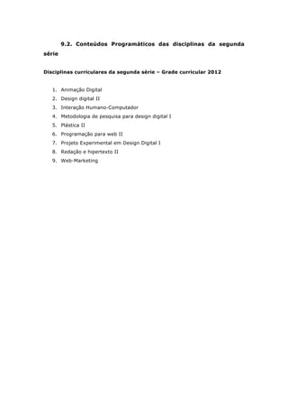9.2. Conteúdos Programáticos das disciplinas da segunda
série
Disciplinas curriculares da segunda série – Grade curricular 2012
1. Animação Digital
2. Design digital II
3. Interação Humano-Computador
4. Metodologia de pesquisa para design digital I
5. Plástica II
6. Programação para web II
7. Projeto Experimental em Design Digital I
8. Redação e hipertexto II
9. Web-Marketing
 