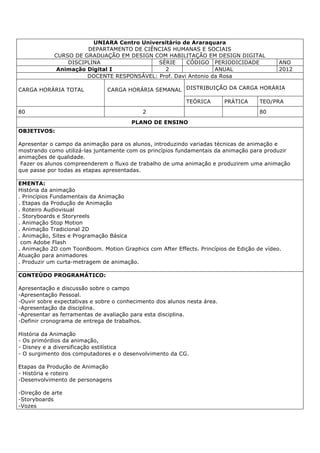 UNIARA Centro Universitário de Araraquara
DEPARTAMENTO DE CIÊNCIAS HUMANAS E SOCIAIS
CURSO DE GRADUAÇÃO EM DESIGN COM HABILITAÇÃO EM DESIGN DIGITAL
DISCIPLINA SÉRIE CÓDIGO PERIODICIDADE ANO
Animação Digital I 2 ANUAL 2012
DOCENTE RESPONSÁVEL: Prof. Davi Antonio da Rosa
CARGA HORÁRIA TOTAL CARGA HORÁRIA SEMANAL DISTRIBUIÇÃO DA CARGA HORÁRIA
TEÓRICA PRÁTICA TEO/PRA
80 2 80
PLANO DE ENSINO
OBJETIVOS:
Apresentar o campo da animação para os alunos, introduzindo variadas técnicas de animação e
mostrando como utilizá-las juntamente com os princípios fundamentais da animação para produzir
animações de qualidade.
Fazer os alunos compreenderem o fluxo de trabalho de uma animação e produzirem uma animação
que passe por todas as etapas apresentadas.
EMENTA:
História da animação
. Princípios Fundamentais da Animação
. Etapas da Produção de Animação
. Roteiro Audiovisual
. Storyboards e Storyreels
. Animação Stop Motion
. Animação Tradicional 2D
. Animação, Sites e Programação Básica
com Adobe Flash
. Animação 2D com ToonBoom. Motion Graphics com After Effects. Princípios de Edição de vídeo.
Atuação para animadores
. Produzir um curta-metragem de animação.
CONTEÚDO PROGRAMÁTICO:
Apresentação e discussão sobre o campo
-Apresentação Pessoal.
-Ouvir sobre expectativas e sobre o conhecimento dos alunos nesta área.
-Apresentação da disciplina.
-Apresentar as ferramentas de avaliação para esta disciplina.
-Definir cronograma de entrega de trabalhos.
História da Animação
- Os primórdios da animação,
- Disney e a diversificação estilística
- O surgimento dos computadores e o desenvolvimento da CG.
Etapas da Produção de Animação
- História e roteiro
-Desenvolvimento de personagens
-Direção de arte
-Storyboards
-Vozes
 