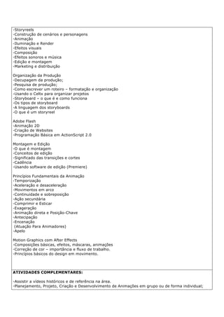 -Storyreels
-Construção de cenários e personagens
-Animação
-Iluminação e Render
-Efeitos visuais
-Composição
-Efeitos sonoros e música
-Edição e montagem
-Marketing e distribuição
Organização da Produção
-Decupagem da produção;
-Pesquisa de produção;
-Como escrever um roteiro – formatação e organização
-Usando o Celtx para organizar projetos
-Storyboard – o que é e como funciona
-Os tipos de storyboard
-A linguagem dos storyboards
-O que é um storyreel
Adobe Flash
-Animação 2D
-Criação de Websites
-Programação Básica em ActionScript 2.0
Montagem e Edição
-O que é montagem
-Conceitos de edição
-Significado das transições e cortes
-Cadência
-Usando software de edição (Premiere)
Princípios Fundamentais da Animação
-Temporização
-Aceleração e desaceleração
-Movimentos em arco
-Continuidade e sobreposição
-Ação secundária
-Comprimir e Esticar
-Exageração
-Animação direta e Posição-Chave
-Antecipação
-Encenação
(Atuação Para Animadores)
-Apelo
Motion Graphics com After Effects
-Composições básicas, efeitos, máscaras, animações
-Correção de cor – importância e fluxo de trabalho.
-Princípios básicos do design em movimento.
ATIVIDADES COMPLEMENTARES:
-Assistir a vídeos históricos e de referência na área.
-Planejamento, Projeto, Criação e Desenvolvimento de Animações em grupo ou de forma individual;
 