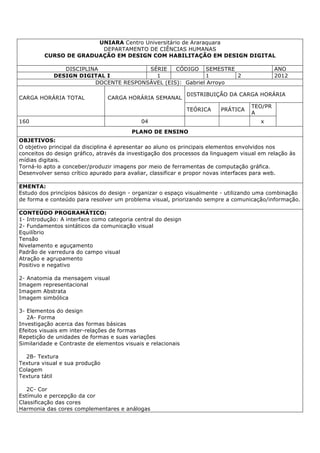 UNIARA Centro Universitário de Araraquara
DEPARTAMENTO DE CIÊNCIAS HUMANAS
CURSO DE GRADUAÇÃO EM DESIGN COM HABILITAÇÃO EM DESIGN DIGITAL
DISCIPLINA SÉRIE CÓDIGO SEMESTRE ANO
DESIGN DIGITAL I 1 1 2 2012
DOCENTE RESPONSÁVEL (EIS): Gabriel Arroyo
CARGA HORÁRIA TOTAL CARGA HORÁRIA SEMANAL
DISTRIBUIÇÃO DA CARGA HORÁRIA
TEÓRICA PRÁTICA
TEO/PR
A
160 04 x
PLANO DE ENSINO
OBJETIVOS:
O objetivo principal da disciplina é apresentar ao aluno os principais elementos envolvidos nos
conceitos do design gráfico, através da investigação dos processos da linguagem visual em relação às
mídias digitais.
Torná-lo apto a conceber/produzir imagens por meio de ferramentas de computação gráfica.
Desenvolver senso crítico apurado para avaliar, classificar e propor novas interfaces para web.
EMENTA:
Estudo dos princípios básicos do design - organizar o espaço visualmente - utilizando uma combinação
de forma e conteúdo para resolver um problema visual, priorizando sempre a comunicação/informação.
CONTEÚDO PROGRAMÁTICO:
1- Introdução: A interface como categoria central do design
2- Fundamentos sintáticos da comunicação visual
Equilíbrio
Tensão
Nivelamento e aguçamento
Padrão de varredura do campo visual
Atração e agrupamento
Positivo e negativo
2- Anatomia da mensagem visual
Imagem representacional
Imagem Abstrata
Imagem simbólica
3- Elementos do design
2A- Forma
Investigação acerca das formas básicas
Efeitos visuais em inter-relações de formas
Repetição de unidades de formas e suas variações
Similaridade e Contraste de elementos visuais e relacionais
2B- Textura
Textura visual e sua produção
Colagem
Textura tátil
2C- Cor
Estímulo e percepção da cor
Classificação das cores
Harmonia das cores complementares e análogas
 