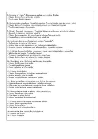 7. Rabiscar e “viajar”: Etapas para realizar um projeto Digital.
- Estudo de interfaces antes do projeto
- Papel antes do computador
8. Comunicação visual nas novas tecnologias: A comunicação está ao nosso redor.
- Estudo da interferência da comunicação visual nas novas tecnologias
- Tendências visuais e tecnologia
9. Design Centrado no usuário – Produtos digitais e ambientes acessíveis a todos.
- O papel do designer frente ao usuário
- Estudo da necessidade do usuário para adaptações no projeto
- Precauções na comunicação visual para usuários
10. Redesign. Como aperfeiçoar um projeto “evolução”.
- Melhoria de projetos e interfaces
- Análise dos pontos que podem ser melhorados/adaptados
- Uso dos estudos anteriores para adequação as novas tecnologias
11. Estética, Navegabilidade e Linguagem visual nas mídias digitais: aplicações
- Não basta ser bonito. Precisa funcionar!
- Testes de navegabilidade em diferentes interfaces
- Estudo de interfaces em diferentes mídias digitais
12. Direção de arte: Definindo as técnicas de criação.
- Estudo de técnicas de criação
- Exercícios práticos visuais
- Como trabalhar a informação
13. Estudo de símbolos
- Estudo dos principais símbolos e suas culturas
- Análise visual e interpretação
- Uso da simbologia nas mensagens visuais
14. Argumentações estruturadas para defesa de projetos.
- Preparação para apresentação de trabalhos visuais.
- Diferentes ferramentas para apresentação de trabalhos
- Pontos importantes a serem trabalhados
14. Desenvolvimento de produtos culturais criativos.
- Estudo da cultura interessada
- Criação do produto digital
- Uso da identidade visual cultural
15. Estudo de Interface para tecnologias Móbile.
- Estudo da tecnologia móbile
- Estudo de interfaces
- Criação de aplicativos/interfaces
16. Apresentação e exposição de trabalhos.
17. Analise de filmes.
18. Estudo de casos.
 