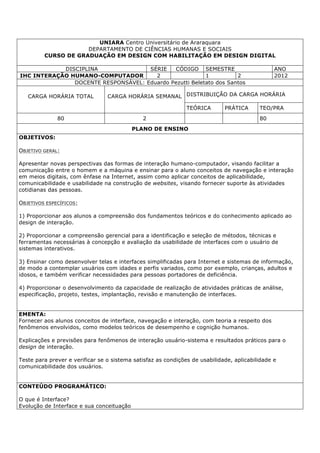 UNIARA Centro Universitário de Araraquara
DEPARTAMENTO DE CIÊNCIAS HUMANAS E SOCIAIS
CURSO DE GRADUAÇÃO EM DESIGN COM HABILITAÇÃO EM DESIGN DIGITAL
DISCIPLINA SÉRIE CÓDIGO SEMESTRE ANO
IHC INTERAÇÃO HUMANO-COMPUTADOR 2 1 2 2012
DOCENTE RESPONSÁVEL: Eduardo Pezutti Beletato dos Santos
CARGA HORÁRIA TOTAL CARGA HORÁRIA SEMANAL DISTRIBUIÇÃO DA CARGA HORÁRIA
TEÓRICA PRÁTICA TEO/PRA
80 2 80
PLANO DE ENSINO
OBJETIVOS:
OBJETIVO GERAL:
Apresentar novas perspectivas das formas de interação humano-computador, visando facilitar a
comunicação entre o homem e a máquina e ensinar para o aluno conceitos de navegação e interação
em meios digitais, com ênfase na Internet, assim como aplicar conceitos de aplicabilidade,
comunicabilidade e usabilidade na construção de websites, visando fornecer suporte às atividades
cotidianas das pessoas.
OBJETIVOS ESPECÍFICOS:
1) Proporcionar aos alunos a compreensão dos fundamentos teóricos e do conhecimento aplicado ao
design de interação.
2) Proporcionar a compreensão gerencial para a identificação e seleção de métodos, técnicas e
ferramentas necessárias à concepção e avaliação da usabilidade de interfaces com o usuário de
sistemas interativos.
3) Ensinar como desenvolver telas e interfaces simplificadas para Internet e sistemas de informação,
de modo a contemplar usuários com idades e perfis variados, como por exemplo, crianças, adultos e
idosos, e também verificar necessidades para pessoas portadores de deficiência.
4) Proporcionar o desenvolvimento da capacidade de realização de atividades práticas de análise,
especificação, projeto, testes, implantação, revisão e manutenção de interfaces.
EMENTA:
Fornecer aos alunos conceitos de interface, navegação e interação, com teoria a respeito dos
fenômenos envolvidos, como modelos teóricos de desempenho e cognição humanos.
Explicações e previsões para fenômenos de interação usuário-sistema e resultados práticos para o
design de interação.
Teste para prever e verificar se o sistema satisfaz as condições de usabilidade, aplicabilidade e
comunicabilidade dos usuários.
CONTEÚDO PROGRAMÁTICO:
O que é Interface?
Evolução de Interface e sua conceituação
 