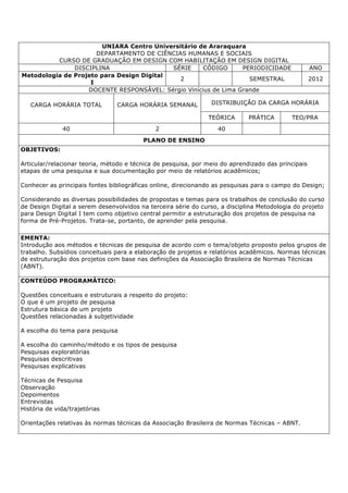 UNIARA Centro Universitário de Araraquara
DEPARTAMENTO DE CIÊNCIAS HUMANAS E SOCIAIS
CURSO DE GRADUAÇÃO EM DESIGN COM HABILITAÇÃO EM DESIGN DIGITAL
DISCIPLINA SÉRIE CÓDIGO PERIODICIDADE ANO
Metodologia de Projeto para Design Digital
I
2 SEMESTRAL 2012
DOCENTE RESPONSÁVEL: Sérgio Vinícius de Lima Grande
CARGA HORÁRIA TOTAL CARGA HORÁRIA SEMANAL DISTRIBUIÇÃO DA CARGA HORÁRIA
TEÓRICA PRÁTICA TEO/PRA
40 2 40
PLANO DE ENSINO
OBJETIVOS:
Articular/relacionar teoria, método e técnica de pesquisa, por meio do aprendizado das principais
etapas de uma pesquisa e sua documentação por meio de relatórios acadêmicos;
Conhecer as principais fontes bibliográficas online, direcionando as pesquisas para o campo do Design;
Considerando as diversas possibilidades de propostas e temas para os trabalhos de conclusão do curso
de Design Digital a serem desenvolvidos na terceira série do curso, a disciplina Metodologia do projeto
para Design Digital I tem como objetivo central permitir a estruturação dos projetos de pesquisa na
forma de Pré-Projetos. Trata-se, portanto, de aprender pela pesquisa.
EMENTA:
Introdução aos métodos e técnicas de pesquisa de acordo com o tema/objeto proposto pelos grupos de
trabalho. Subsídios conceituais para a elaboração de projetos e relatórios acadêmicos. Normas técnicas
de estruturação dos projetos com base nas definições da Associação Brasileira de Normas Técnicas
(ABNT).
CONTEÚDO PROGRAMÁTICO:
Questões conceituais e estruturais a respeito do projeto:
O que é um projeto de pesquisa
Estrutura básica de um projeto
Questões relacionadas à subjetividade
A escolha do tema para pesquisa
A escolha do caminho/método e os tipos de pesquisa
Pesquisas exploratórias
Pesquisas descritivas
Pesquisas explicativas
Técnicas de Pesquisa
Observação
Depoimentos
Entrevistas
História de vida/trajetórias
Orientações relativas às normas técnicas da Associação Brasileira de Normas Técnicas – ABNT.
 