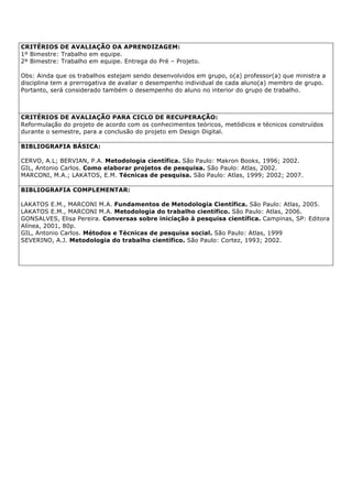 CRITÉRIOS DE AVALIAÇÃO DA APRENDIZAGEM:
1º Bimestre: Trabalho em equipe.
2º Bimestre: Trabalho em equipe. Entrega do Pré – Projeto.
Obs: Ainda que os trabalhos estejam sendo desenvolvidos em grupo, o(a) professor(a) que ministra a
disciplina tem a prerrogativa de avaliar o desempenho individual de cada aluno(a) membro de grupo.
Portanto, será considerado também o desempenho do aluno no interior do grupo de trabalho.
CRITÉRIOS DE AVALIAÇÃO PARA CICLO DE RECUPERAÇÃO:
Reformulação do projeto de acordo com os conhecimentos teóricos, metódicos e técnicos construídos
durante o semestre, para a conclusão do projeto em Design Digital.
BIBLIOGRAFIA BÁSICA:
CERVO, A.L; BERVIAN, P.A. Metodologia científica. São Paulo: Makron Books, 1996; 2002.
GIL, Antonio Carlos. Como elaborar projetos de pesquisa. São Paulo: Atlas, 2002.
MARCONI, M.A.; LAKATOS, E.M. Técnicas de pesquisa. São Paulo: Atlas, 1999; 2002; 2007.
BIBLIOGRAFIA COMPLEMENTAR:
LAKATOS E.M., MARCONI M.A. Fundamentos de Metodologia Científica. São Paulo: Atlas, 2005.
LAKATOS E.M., MARCONI M.A. Metodologia do trabalho científico. São Paulo: Atlas, 2006.
GONSALVES, Elisa Pereira. Conversas sobre iniciação à pesquisa científica. Campinas, SP: Editora
Alínea, 2001, 80p.
GIL, Antonio Carlos. Métodos e Técnicas de pesquisa social. São Paulo: Atlas, 1999
SEVERINO, A.J. Metodologia do trabalho científico. São Paulo: Cortez, 1993; 2002.
 