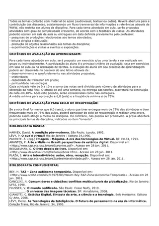 Todos os temas contarão com material de apoio (audiovisual, textual ou outro). Haverá abertura para a
contribuição dos discentes, estabelecendo um fluxo transversal de informações e referências através da
WWW, não restrita aos alunos da disciplina. Para cada tema abordado em aula, serão propostas
atividades com grau de complexidade crescente, de acordo com o feedback da classe. As atividades
poderão ocorrer em sala de aula ou entregues em data definida previamente pelo professor:
- pesquisas de produções relacionadas aos temas abordados;
- leitura dirigida e discussão;
- produção de objetos relacionados aos temas da disciplina;
- experimentações e visitas a eventos e exposições.
CRITÉRIOS DE AVALIAÇÃO DA APRENDIZAGEM:
Para cada tema abordado em aula, será proposto um exercício e/ou uma tarefa a ser realizada em
grupo ou individualmente. A participação do aluno é o principal critério de avaliação, seja em exercícios
em sala de aula ou na realização de tarefas. A evolução do aluno em seu processo de aprendizagem
poderá ser observada no decorrer do ano letivo através de:
- desenvolvimento e aprofundamento nas atividades propostas;
- criatividade;
- capacidade de trabalhar em grupo;
- pontualidade nas entregas.
Cada atividade vale de 0 a 10 e a soma das notas será dividida pelo número de atividades para a
obtenção da nota final. O atraso de até uma semana, na entrega das tarefas, acarretará na diminuição
da nota em 40%. Após este período, serão consideradas como não entregues.
A média mínima para aprovação é 6,0 (seis) e a freqüência mínima é de 75%.
CRITÉRIOS DE AVALIAÇÃO PARA CICLO DE RECUPERAÇÃO:
Se a nota final for menor que 6,0 (seis), o aluno que tiver entregue mais de 75% das atividades e tiver
freqüentado mais de 75% das aulas, poderá participar do ciclo de recuperação e realizar uma prova,
podendo assim atingir a média da disciplina. Do contrário, não poderá ser promovido. A prova abordará
os principais temas da disciplina, indicados no item “ementa”.
BIBLIOGRAFIA BÁSICA:
HARVEY, David. A condição pós-moderna. São Paulo: Loyola, 1992.
LÉVY, P. O que é virtual? Rio de Janeiro : Editora 34,1996.
PARENTE. A. (org.) Imagem - Máquina. A era das tecnologias do Virtual. RJ: Ed.34, 1993.
ARANTES, P. Arte e Mídia no Brasil: perspectivas da estética digital. Disponível em:
<http://www.cap.eca.usp.br/ars6/arantes.pdf>. Acesso em 28 jan. 2011.
BEIGUELMAN, G. O livro depois do livro. Disponível em:
<http://www.desvirtual.com/thebook/ebook.htm>. Acesso em 28 jan. 2011.
PLAZA, J. Arte e interatividade: autor, obra, recepção. Disponível em:
<http://www.cap.eca.usp.br/ars2/arteeinteratividade.pdf>. Acesso em 28 jan. 2011.
BIBLIOGRAFIA COMPLEMENTAR:
BEY, H. TAZ – Zona autônoma temporária. Disponível em:
<http://www.scribd.com/doc/16978783/Hakim-Bey-TAZ-Zona-Autonoma-Temporaria>. Acesso em 28
jan. 2011.
CANCLINI, N. Consumidores e cidadãos: conflitos multiculturais da globalização. Rio de Janeiro:
UFRJ, 1998.
FLUSSER, V. O mundo codificado. São Paulo: Cosac Naify, 2010.
_________. O universo das imagens técnicas. SP: Annablume, 2008.
GIANETTI, C. Estética Digital. Sintopia da arte, a ciência e a tecnologia. Belo Horizonte: Editora
C/ Arte, 2006.
LÉVY, Pierre. As Tecnologias da Inteligência. O Futuro do pensamento na era da informática.
Coleção Trans, Rio de Janeiro: 34, 1993.
 